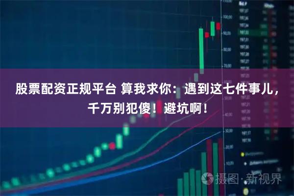股票配资正规平台 算我求你：遇到这七件事儿，千万别犯傻！避坑啊！