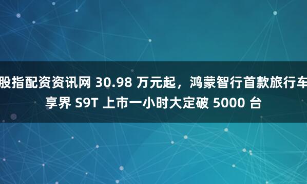 股指配资资讯网 30.98 万元起，鸿蒙智行首款旅行车享界 S9T 上市一小时大定破 5000 台