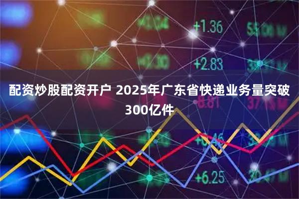 配资炒股配资开户 2025年广东省快递业务量突破300亿件