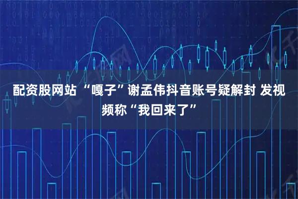 配资股网站 “嘎子”谢孟伟抖音账号疑解封 发视频称“我回来了”