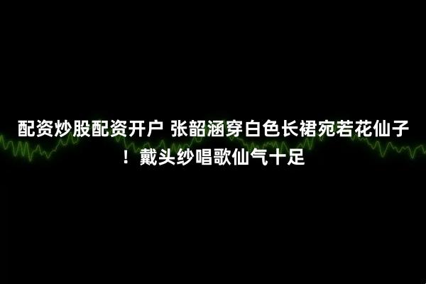 配资炒股配资开户 张韶涵穿白色长裙宛若花仙子！戴头纱唱歌仙气十足