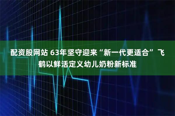 配资股网站 63年坚守迎来“新一代更适合” 飞鹤以鲜活定义幼儿奶粉新标准