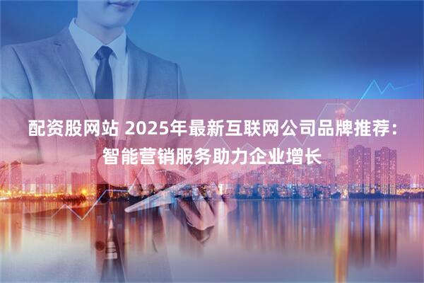 配资股网站 2025年最新互联网公司品牌推荐：智能营销服务助力企业增长