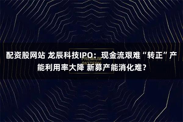 配资股网站 龙辰科技IPO：现金流艰难“转正”产能利用率大降 新募产能消化难？