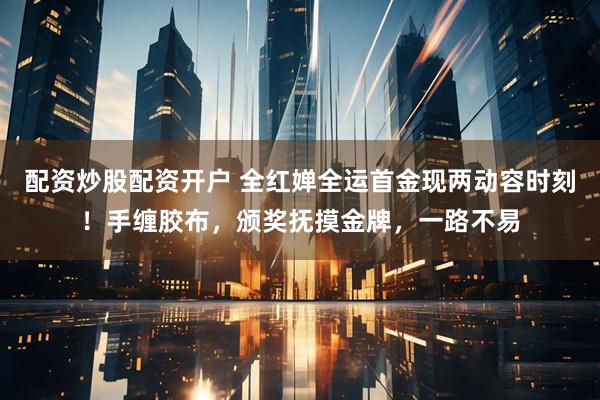 配资炒股配资开户 全红婵全运首金现两动容时刻！手缠胶布，颁奖抚摸金牌，一路不易