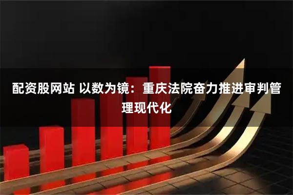配资股网站 以数为镜：重庆法院奋力推进审判管理现代化