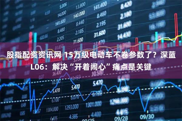 股指配资资讯网 15万级电动车不卷参数了？深蓝L06：解决“开着闹心”痛点是关键