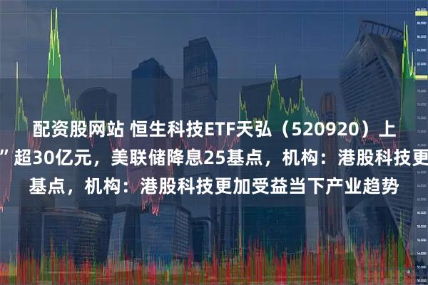 配资股网站 恒生科技ETF天弘（520920）上市17个交易日“吸金”超30亿元，美联储降息25基点，机构：港股科技更加受益当下产业趋势