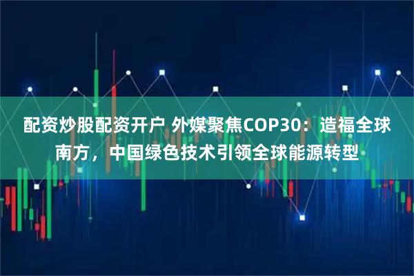 配资炒股配资开户 外媒聚焦COP30：造福全球南方，中国绿色技术引领全球能源转型