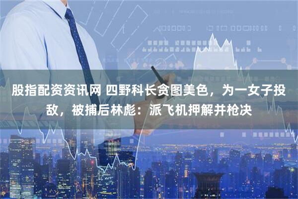 股指配资资讯网 四野科长贪图美色,为一女子投敌,被捕后林彪:派飞机押解并枪决