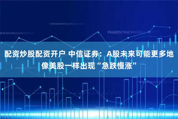 配资炒股配资开户 中信证券：A股未来可能更多地像美股一样出现“急跌慢涨”