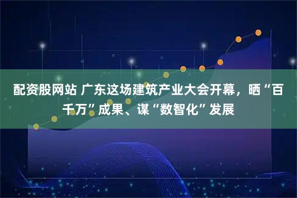 配资股网站 广东这场建筑产业大会开幕，晒“百千万”成果、谋“数智化”发展