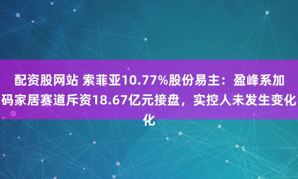 配资股网站 索菲亚10.77%股份易主：盈峰系加码家居赛道斥资18.67亿元接盘，实控人未发生变化