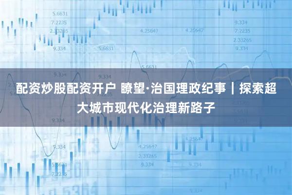 配资炒股配资开户 瞭望·治国理政纪事｜探索超大城市现代化治理新路子