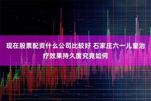 现在股票配资什么公司比较好 石家庄六一儿童治疗效果持久度究竟如何