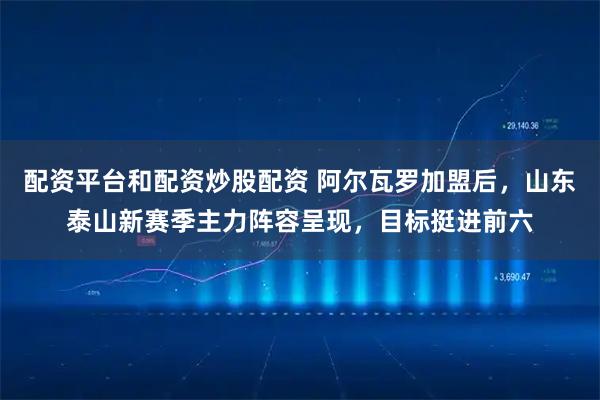 配资平台和配资炒股配资 阿尔瓦罗加盟后，山东泰山新赛季主力阵容呈现，目标挺进前六