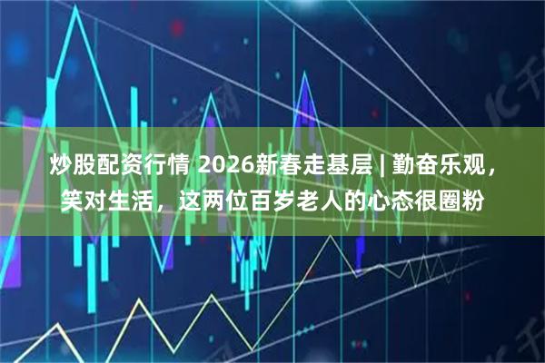 炒股配资行情 2026新春走基层 | 勤奋乐观，笑对生活，这两位百岁老人的心态很圈粉