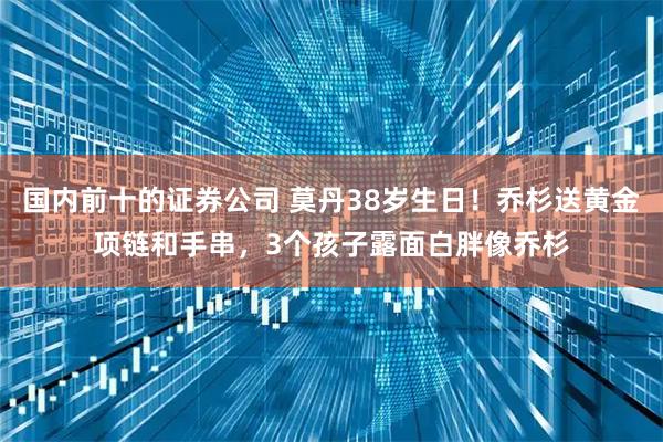 国内前十的证券公司 莫丹38岁生日！乔杉送黄金项链和手串，3个孩子露面白胖像乔杉