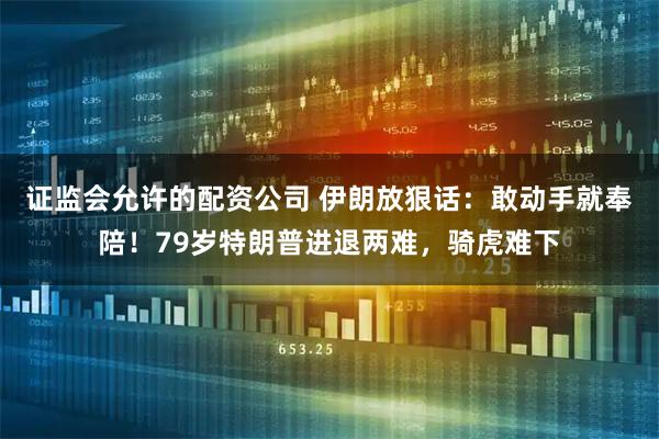 证监会允许的配资公司 伊朗放狠话：敢动手就奉陪！79岁特朗普进退两难，骑虎难下